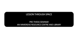 LESSON THROUGH SPACE
PRE-THESIS SEMINAR
AN IMMERSIVE RESOURCE CENTRE AND LIBRARY
 