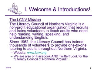 I. Welcome & Introductions! The LCNV Mission The Literacy Council of Northern Virginia is a non-profit educational organization that recruits and trains volunteers to teach adults who need help reading, writing, speaking, and understanding English.  Since 1962, the Literacy Council has trained thousands of volunteers to provide one-to-one tutoring to adults throughout Northern Virginia.  Website:  www.lcnv.org   We are also on Facebook AND Twitter! Look for the “Literacy Council of Northern Virginia”. 