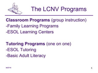 The LCNV Programs Classroom Programs  (group instruction) -Family Learning Programs -ESOL Learning Centers Tutoring Programs  (one on one) -ESOL Tutoring -Basic Adult Literacy 