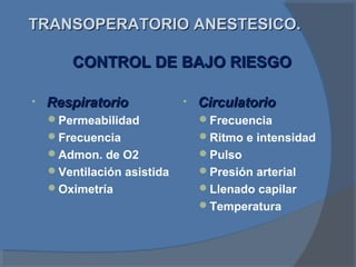 TRANSOPERATORIO ANESTESICO.TRANSOPERATORIO ANESTESICO.
• RespiratorioRespiratorio
Permeabilidad
Frecuencia
Admon. de O2
Ventilación asistida
Oximetría
• CirculatorioCirculatorio
Frecuencia
Ritmo e intensidad
Pulso
Presión arterial
Llenado capilar
Temperatura
CONTROL DE BAJO RIESGOCONTROL DE BAJO RIESGO
 