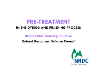 PRE-TREATMENT
IN THE DYEING AND FINISHING PROCESS

    Responsible Sourcing Initiative
   Natural Resources Defense Council
 