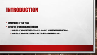 INTRODUCTION
• IMPORTANCE OF FAIR TRIAL
• INITIATION OF CRIMINAL PROCEEDINGS
• HOW AND BY WHOM ACCUSED PERSON IS BROUGHT BEFORE THE COURT OF TRIAL?
• HOW AND BY WHOM THE EVIDENCES ARE COLLECTED AND PRESENTED ?
 