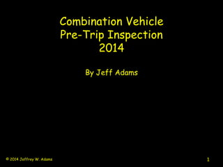 Combination Vehicle
Pre-Trip Inspection
2014
By Jeff Adams
1© 2014 Jeffrey W. Adams
 
