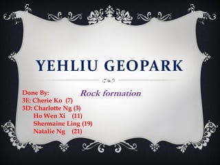 YEHLIU GEOPARK
Done By:
Rock
3E: Cherie Ko (7)
3D: Charlotte Ng (3)
Ho Wen Xi (11)
Shermaine Ling (19)
Natalie Ng (21)

formation

 