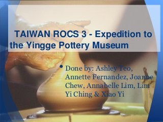 TAIWAN ROCS 3 - Expedition to
the Yingge Pottery Museum

• Done by: Ashley Teo,

Annette Fernandez, Joanne
Chew, Annabelle Lim, Lim
Yi Ching & Xiao Yi

 