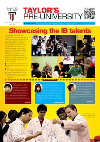 TAYLOR’S
                                      PRE-UNIVERSITY
                                       MARCH 2012 | ALL STUDENTS IN UNIVERSITIES OF THEIR CHOICE




        Showcasing the IB talents
Multi-talented IB students gave
prospective students and their parents
valuable insights into the International
Baccalaureate Diploma Programme
(IBDP) at the IB showcase held at
Taylor’s College Sri Hartamas (TCSH).
They enthralled the audience with
song performances in French; and
got the crowd cheering and laughing
together with them as they went
all theatrical. Guests also had the                ᕡ                                                                        ᕢ
opportunity to experience life as IB
students as they got their hands ‘dirty’
experimenting with chemicals at the
science workshop.
ᕡ Choir performance by IB French students
ᕢ Sharing session on how student life is like in
  TCSH
ᕣ One-on-one counseling session with Mr
  Frank Meagher, Associate Director, TCSH
ᕤ Students staged a theatre production
  which was a teaser to what they would
  be presenting on their learning trip to          ᕣ                                                        ᕤ
  Cambodia.
                                                                     IB Students Share

              IBDP’s Theory of Knowledge                         Choosing IBDP was a natural
                                                                                                                          The IBDP has so many different
                component teaches us the                           progression from the IB Middle Year
                                                                                                                           elements that tie down to the
                foundations of knowledge. It                        Programme (MYP). I enjoyed the
                                                                                                                           different cores – within the 6
                asks what exactly is considered                     learning experience at MYP and that
                                                                                                                           subject groups. We do a lot
                knowledge and gives you an                          was one of the reasons why I chose
                                                                                                                          of our work outside of class.
               overview of everything you                         to continue within the IB curriculum.
                                                                                                                       Unlike the A-levels the IBDP is
          learn. It really expands your horizons              I am still not sure what career path I want
                                                                                                                not 100% exam orientated. That said, the
  as it acquaints you with the ‘five ways of           to walk down in the future but I am very sure
                                                                                                                exams are tough and require just as much
  knowing’ which are sense perception,                 the IBDP will help me develop as an individual
                                                                                                                preparation.
  reasoning, language, emotion and authority.          and when I figure out what I want to do, I will be
                                                       prepared.
                                                                                                                                             Elysa Chen
                                        Ian Quah                                       Saiyara Shehnaz




                                                                                                                                       Chemistry experiments
                                                                                                                                     under the guidance of Mr
                                                                                                                                             Joshua Cybulskie
 