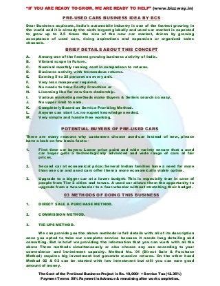 “IF YOU ARE READY TO GROW, WE ARE READY TO HELP” (www.bizzway.in)
The Cost of the Pre-Used Business Project is Rs. 10,000/- + Service Tax (12.36%)
Payment Terms: 50% Payment in Advance & remaining after work completion.
PRE-USED CARS BUSINESS IDEA BY BCS
Dear Business aspirants, India’s automobile industry is one of the fastest growing in
the world and it is already the sixth largest globally and used car market is expected
to grow up to 2.5 times the size of the new car market, driven by growing
acceptance of used cars, rising aspirations and expansion or organized sales
channels.
BRIEF DETAILS ABOUT THIS CONCEPT
A. Among one of the fastest growing business activity of India.
B. Vibrant scope in Future.
C. Nominal monthly running cost in comparison to returns.
D. Business activity with tremendous returns.
E. Earning 5 to 25 percent on every unit.
F. Very less manpower required.
G. No needs to take Costly Franchise or
H. Licensing like for new Cars dealership.
I. Various marketing methods make Buyers & Sellers search so easy.
J. No upper limit to earn.
K. Completely Based on Service Providing Method.
L. Anyone can start i.e. no expert knowledge needed.
M. Very simple and hassle free working.
POTENTIAL BUYERS OF PRE-USED CARS
There are many reasons why customers choose used-car instead of new, please
have a look on few basic facts: -
1. First time car buyers: Lower price point and wide variety ensure that a used
car buyer gets a technologically advanced and wide range of cars at fair
prices.
2. Second car at economical price: Several Indian families have a need for more
than one car and used cars offer them a more economically viable option.
3. Upgrade to a bigger car at a lower budget: This is especially true in case of
people from Tier 2 cities and towns. A used car allows them the opportunity to
upgrade from a two-wheeler to a four-wheeler without stretching their budget.
03 METHODS OF DOING THIS BUSINESS
1. DIRECT SALE & PURCHASE METHOD.
2. COMMISSION METHOD.
3. TIE-UPS METHOD.
We can provide you the above methods in full details with all of its description
once you opted to take our complete service because it needs long detailing and
consulting. But in brief we providing the information that you can work with all the
above Three methods simultaneously or also choose any one according to your
convenience and investment capacity. Method No. 01 (Direct Sale & Purchase
Method) requires big investment but generate massive returns. On the other hand
Method 02 & 03 can be started with low investment but still you can earn good
amount of money.
 