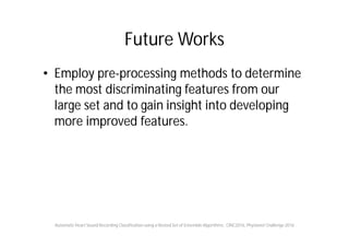 Future Works
• Employ pre-processing methods to determine
the most discriminating features from our
large set and to gain insight into developing
more improved features.
Automatic Heart Sound Recording Classification using a Nested Set of Ensemble Algorithms , CINC2016, Physionet Challenge 2016
 