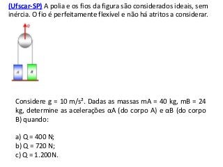 (Ufscar-SP) A polia e os fios da figura são considerados ideais, sem
inércia. O fio é perfeitamente flexível e não há atritos a considerar.

Considere g = 10 m/s². Dadas as massas mA = 40 kg, mB = 24
kg, determine as acelerações αA (do corpo A) e αB (do corpo
B) quando:
a) Q = 400 N;
b) Q = 720 N;
c) Q = 1.200N.

 