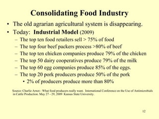 Consolidating Food Industry
• The old agrarian agricultural system is disappearing.
• Today: Industrial Model (2009)
–
–
–
–
–
–

The top ten food retailers sell > 75% of food
The top four beef packers process >80% of beef
The top ten chicken companies produce 79% of the chicken
The top 50 dairy cooperatives produce 79% of the milk
The top 60 egg companies produce 85% of the eggs.
The top 20 pork producers produce 50% of the pork
• 2% of producers produce more than 80%

Source: Charlie Arnot - What food producers really want. International Conference on the Use of Antimicrobials
in Cattle Production. May 27 - 29, 2009 Kansas State University.

12

 