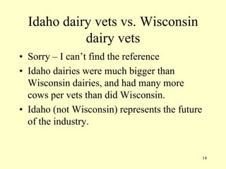 Idaho dairy vets vs. Wisconsin
dairy vets
• Sorry – I can‟t find the reference
• Idaho dairies were much bigger than
Wisconsin dairies, and had many more
cows per vets than did Wisconsin.
• Idaho (not Wisconsin) represents the future
of the industry.

14

 