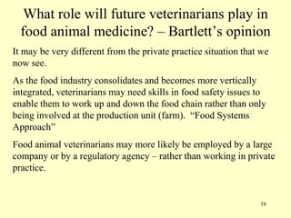 What role will future veterinarians play in
food animal medicine? – Bartlett‟s opinion
It may be very different from the private practice situation that we
now see.

As the food industry consolidates and becomes more vertically
integrated, veterinarians may need skills in food safety issues to
enable them to work up and down the food chain rather than only
being involved at the production unit (farm). “Food Systems
Approach”
Food animal veterinarians may more likely be employed by a large
company or by a regulatory agency – rather than working in private
practice.

16

 