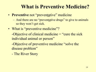 What is Preventive Medicine?
• Preventive not “preventative” medicine
– And there are no “preventative drugs” to give to animals
so they won‟t get sick.

• What is “preventive medicine”?
-Objective of clinical medicine = “cure the sick
individual animal or person”
-Objective of preventive medicine “solve the
disease problem”
- The River Story

19

 