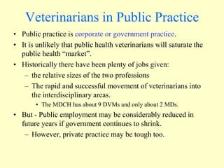 Veterinarians in Public Practice
• Public practice is corporate or government practice.
• It is unlikely that public health veterinarians will saturate the
public health “market”.
• Historically there have been plenty of jobs given:
– the relative sizes of the two professions
– The rapid and successful movement of veterinarians into
the interdisciplinary areas.
• The MDCH has about 9 DVMs and only about 2 MDs.

• But - Public employment may be considerably reduced in
future years if government continues to shrink.
– However, private practice may be tough too.

 