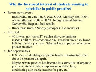 Why the Increased interest of students wanting to
specialize in public practice?
• Recent news events
– BSE, FMD, Bovine TB, E. coli, SARS, Monkey Pox, H5N1
Avian influenza, 2009 – H1N1, foreign animal disease,
Salmonella, frequent food recalls.
– Biodefense (most „Priority pathogens” are zoonotic).
• Life Style
– 40 hr wks, not “on call”, stable salary, no business
responsibilities, less economic risk, vacation days, sick leave,
holidays, health plan, etc. Salaries have improved relative to
private practice.
• Job opportunities
– U.S.is/was re-building our public health infrastructure after
about 50 years of disrepair.
– Maybe private practice has become less attractive. (Corporate
practices, student debt, disappearing middle class,
diminishing disposable income for pets, etc.)

 