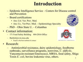 Introduction
– Epidemic Intelligence Service – Centers for Disease control
and Prevention
– Board certifications
• Am. Col. Vet. Prev. Med.
• Am. Co.. Vet Prev. Med. – Epidemiology Specialty

– PhD – Ohio State U. – Columbus

• Contact information:
– 171 Food Safety Building

884-2016 Office

– Bartlett@cvm.msu.edu
• Email is the best method of contact

• Research:
–

Antimicrobial resistance, dairy epidemiology, foodborne
outbreaks, surveillance programs, norovirus, C. difficile,
Vancomycin-resistant Enterococci, MRSA, food safety, Shiga
Toxin E. coli, bovine leukemia virus, others.
3

 