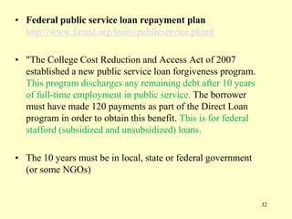 • Federal public service loan repayment plan
http://www.finaid.org/loans/publicservice.phtml
• "The College Cost Reduction and Access Act of 2007
established a new public service loan forgiveness program.
This program discharges any remaining debt after 10 years
of full-time employment in public service. The borrower
must have made 120 payments as part of the Direct Loan
program in order to obtain this benefit. This is for federal
stafford (subsidized and unsubsidized) loans.
• The 10 years must be in local, state or federal government
(or some NGOs)

32

 