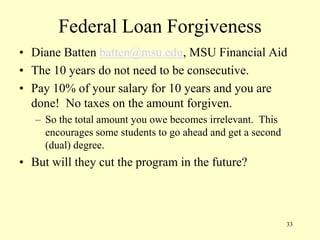 Federal Loan Forgiveness
• Diane Batten batten@msu.edu, MSU Financial Aid
• The 10 years do not need to be consecutive.
• Pay 10% of your salary for 10 years and you are
done! No taxes on the amount forgiven.
– So the total amount you owe becomes irrelevant. This
encourages some students to go ahead and get a second
(dual) degree.

• But will they cut the program in the future?

33

 