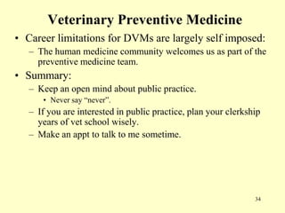 Veterinary Preventive Medicine
• Career limitations for DVMs are largely self imposed:
– The human medicine community welcomes us as part of the
preventive medicine team.

• Summary:
– Keep an open mind about public practice.
• Never say “never”.

– If you are interested in public practice, plan your clerkship
years of vet school wisely.
– Make an appt to talk to me sometime.

34

 