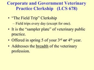 Corporate and Government Veterinary
Practice Clerkship (LCS 678)
• “The Field Trip” Clerkship
– Field trips every day (except for one).

• It is the “sampler plate” of veterinary public
practice.
• Offered in spring 5 of your 3rd or 4th year.
• Addresses the breadth of the veterinary
profession.

 