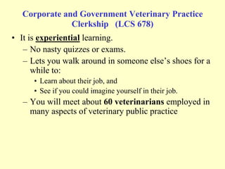 Corporate and Government Veterinary Practice
Clerkship (LCS 678)
• It is experiential learning.
– No nasty quizzes or exams.
– Lets you walk around in someone else‟s shoes for a
while to:
• Learn about their job, and
• See if you could imagine yourself in their job.

– You will meet about 60 veterinarians employed in
many aspects of veterinary public practice

 