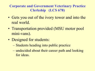 Corporate and Government Veterinary Practice
Clerkship (LCS 678)

• Gets you out of the ivory tower and into the
real world.
• Transportation provided (MSU motor pool
mini-vans).
• Designed for students:
– Students heading into public practice
– undecided about their career path and looking
for ideas.

 