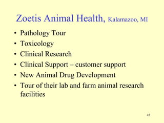 Zoetis Animal Health, Kalamazoo, MI
•
•
•
•
•
•

Pathology Tour
Toxicology
Clinical Research
Clinical Support – customer support
New Animal Drug Development
Tour of their lab and farm animal research
facilities
45

 