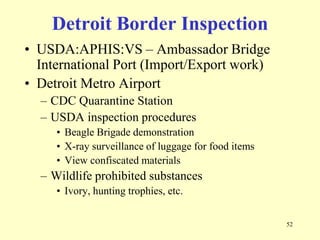 Detroit Border Inspection
• USDA:APHIS:VS – Ambassador Bridge
International Port (Import/Export work)
• Detroit Metro Airport
– CDC Quarantine Station
– USDA inspection procedures
• Beagle Brigade demonstration
• X-ray surveillance of luggage for food items
• View confiscated materials

– Wildlife prohibited substances
• Ivory, hunting trophies, etc.
52

 