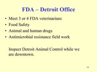 FDA – Detroit Office
•
•
•
•

Meet 3 or 4 FDA veterinarians
Food Safety
Animal and human drugs
Antimicrobial resistance field work
Inspect Detroit Animal Control while we
are downtown.
54

 