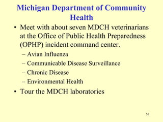 Michigan Department of Community
Health
• Meet with about seven MDCH veterinarians
at the Office of Public Health Preparedness
(OPHP) incident command center.
–
–
–
–

Avian Influenza
Communicable Disease Surveillance
Chronic Disease
Environmental Health

• Tour the MDCH laboratories
56

 