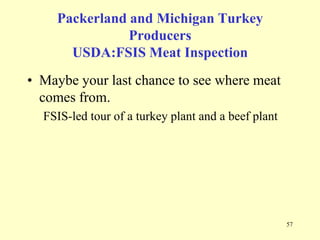 Packerland and Michigan Turkey
Producers
USDA:FSIS Meat Inspection

• Maybe your last chance to see where meat
comes from.
FSIS-led tour of a turkey plant and a beef plant

57

 