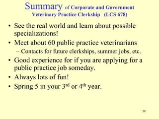 Summary of Corporate and Government
Veterinary Practice Clerkship (LCS 678)

• See the real world and learn about possible
specializations!
• Meet about 60 public practice veterinarians
– Contacts for future clerkships, summer jobs, etc.

• Good experience for if you are applying for a
public practice job someday.
• Always lots of fun!
• Spring 5 in your 3rd or 4th year.

59

 