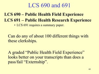 LCS 690 and 691
LCS 690 – Public Health Field Experience
LCS 691 – Public Health Research Experience
• LCS 691 requires a summary paper.

Can do any of about 100 different things with
these clerkships.
A graded “Public Health Field Experience”
looks better on your transcripts than does a
pass/fail “Externship”.
60

 
