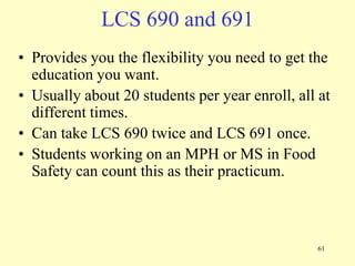 LCS 690 and 691
• Provides you the flexibility you need to get the
education you want.
• Usually about 20 students per year enroll, all at
different times.
• Can take LCS 690 twice and LCS 691 once.
• Students working on an MPH or MS in Food
Safety can count this as their practicum.

61

 