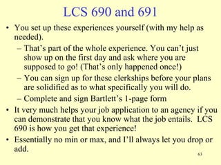 LCS 690 and 691
• You set up these experiences yourself (with my help as
needed).
– That‟s part of the whole experience. You can‟t just
show up on the first day and ask where you are
supposed to go! (That‟s only happened once!)
– You can sign up for these clerkships before your plans
are solidified as to what specifically you will do.
– Complete and sign Bartlett‟s 1-page form
• It very much helps your job application to an agency if you
can demonstrate that you know what the job entails. LCS
690 is how you get that experience!
• Essentially no min or max, and I‟ll always let you drop or
add.
63

 