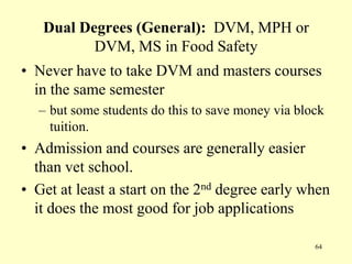 Dual Degrees (General): DVM, MPH or
DVM, MS in Food Safety
• Never have to take DVM and masters courses
in the same semester
– but some students do this to save money via block
tuition.

• Admission and courses are generally easier
than vet school.
• Get at least a start on the 2nd degree early when
it does the most good for job applications
64

 