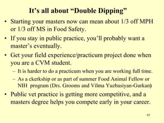 It’s all about “Double Dipping”
• Starting your masters now can mean about 1/3 off MPH
or 1/3 off MS in Food Safety.
• If you stay in public practice, you‟ll probably want a
master‟s eventually.
• Get your field experience/practicum project done when
you are a CVM student.
– It is harder to do a practicum when you are working full time.
– As a ckerkship or as part of summer Food Animal Fellow or
NIH program (Drs. Grooms and Vilma Yuzbasiyan-Gurkan)

• Public vet practice is getting more competitive, and a
masters degree helps you compete early in your career.
65

 
