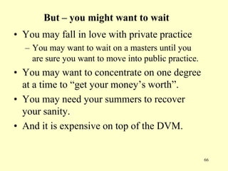 But – you might want to wait
• You may fall in love with private practice
– You may want to wait on a masters until you
are sure you want to move into public practice.

• You may want to concentrate on one degree
at a time to “get your money‟s worth”.
• You may need your summers to recover
your sanity.
• And it is expensive on top of the DVM.

66

 