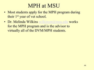 MPH at MSU
• Most students apply for the MPH program during
their 1st year of vet school.
• Dr. Melinda Wilkins wilkinsm@msu.edu works
for the MPH program and is the advisor to
virtually all of the DVM/MPH students.

68

 