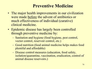 Preventive Medicine
• The major health improvements in our civilization
were made before the advent of antibiotics or
much effectiveness of individual (curative)
clinical medicine.
• Epidemic disease has largely been controlled
through preventive medicine by:
– Sanitation and hygiene (food hygiene, pest control,
vector control, reservoir control, etc.)
– Good nutrition (food animal medicine helps makes food
plentiful and affordable)
– Disease control measures (education, food safety,
isolation/quarantine, vaccination, eradication, control of
animal disease reservoirs.)
74

 