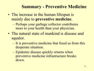 Summary - Preventive Medicine
• The increase in the human lifespan is
mainly due to preventive medicine.
– Perhaps your garbage collector contributes
more to your health than your physician.

• The natural state of mankind is disease and
squalor.
– It is preventive medicine that freed us from this
desperate situation.
– Epidemic disease quickly returns when
preventive medicine infrastructure breaks
down.
75

 