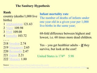 The Sanitary Hypothesis
Rank
Infant mortality rate
country (deaths/1,000 live The number of deaths of infants under
births)
one year old in a given year per 1,000
1 Afghanistan 121.63
live births in the same year;
2 Niger 109.98
3 Mali 109.08
68-fold difference between highest and
4 Somalia 103.72
lowest, i.e. 68 times more dead children.
....
218 Sweden 2.74
Yes – you get healthier adults – if they
219 Singapore 2.65
survive, but look at the cost!
220 Bermuda 2.47
221 Japan 2.21
United States is 174th 5.98
222 Monaco 1.80
Source: https://www.cia.gov/library/publications/the-worldfactbook//rankorder/2091rank.html?countryName=Norway&countryCode=no&regionCode=eu&rank=212#no
80

 
