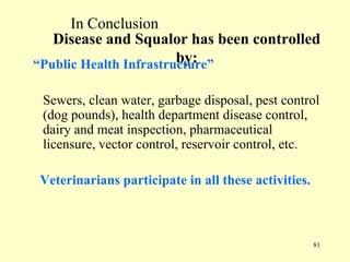 In Conclusion
Disease and Squalor has been controlled
by:
“Public Health Infrastructure”
Sewers, clean water, garbage disposal, pest control
(dog pounds), health department disease control,
dairy and meat inspection, pharmaceutical
licensure, vector control, reservoir control, etc.
Veterinarians participate in all these activities.

81

 