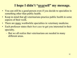 I hope I didn’t “oversell” my message.
• You can still be a good person even if you decide to specialize in
something other than public health.
• Keep in mind that all veterinarians practice public health in some
aspects of their work.
• There are many worthwhile specialties in veterinary medicine.
• Each professor states their best case to get you interested in their
specialty.
– But we all realize that veterinarians are needed in many
different areas.

82

 