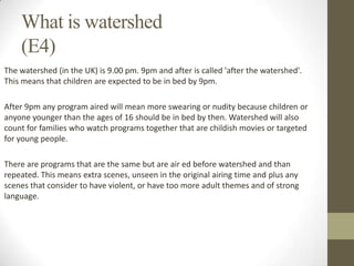 What is watershed
(E4)
The watershed (in the UK) is 9.00 pm. 9pm and after is called 'after the watershed'.
This means that children are expected to be in bed by 9pm.
After 9pm any program aired will mean more swearing or nudity because children or
anyone younger than the ages of 16 should be in bed by then. Watershed will also
count for families who watch programs together that are childish movies or targeted
for young people.

There are programs that are the same but are air ed before watershed and than
repeated. This means extra scenes, unseen in the original airing time and plus any
scenes that consider to have violent, or have too more adult themes and of strong
language.

 