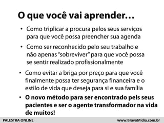 O que você vai aprender… 
• Como triplicar a procura pelos seus 
serviços para que você possa preencher 
sua agenda 
• Como ser reconhecido pelo seu trabalho 
e não apenas “sobreviver” para que você 
possa se sentir realizado 
profissionalmente 
• Como evitar a briga por preço para que 
você finalmente possa ter segurança 
financeira e o estilo de vida que deseja 
• pOa nraovsioe m séutaofdaompíliaara ser encontrado pels 
seus clientes e ser o agente transformador 
na vida de muitos! 
PALESTRA ONLINE www.BravoMidia.com.br 
 