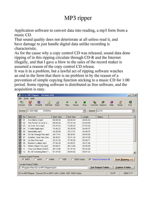 MP3 ripper
Application software to convert data into reading, a mp3 form from a
music CD.
That sound quality does not deteriorate at all unless read it, and
have damage to just handle digital data unlike recording is
characteristic.
As for the cause why a copy control CD was released, sound data done
ripping of in this ripping circulate through CD-R and the Internet
illegally, and that I gave a blow to the sales of the record maker is
assumed a reason of the copy control CD release.
It was it in a problem, but a lawful act of ripping software watches
an end in the form that there is no problem in by the reason of a
prevention of simple copying function sticking to a music CD for 1:00
period. Some ripping software is distributed as free software, and the
acquisition is easy.
 