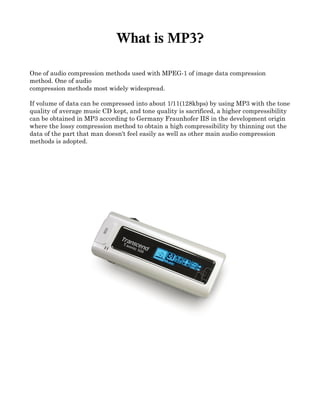What is MP3?

One of audio compression methods used with MPEG­1 of image data compression 
method. One of audio 
compression methods most widely widespread. 

If volume of data can be compressed into about 1/11(128kbps) by using MP3 with the tone 
quality of average music CD kept, and tone quality is sacrificed, a higher compressibility 
can be obtained in MP3 according to Germany Fraunhofer IIS in the development origin 
where the lossy compression method to obtain a high compressibility by thinning out the 
data of the part that man doesn't feel easily as well as other main audio compression 
methods is adopted. 
 