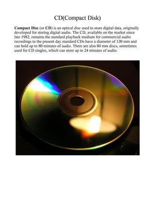 CD(Compact Disk)
Compact Disc (or CD) is an optical disc used to store digital data, originally
developed for storing digital audio. The CD, available on the market since
late 1982, remains the standard playback medium for commercial audio
recordings to the present day.Standard CDs have a diameter of 120 mm and
can hold up to 80 minutes of audio. There are also 80 mm discs, sometimes
used for CD singles, which can store up to 24 minutes of audio.
 