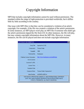 Copyright Information
MP3 that includes copyright information cannot be used without permission. The
standard within the range of right protection is provided worldwide, but it differs
little by little according to the country.

One issue with MP3 files is that they can be considered a violation of an artist's
copyright. For example, if the file was created a violation of the artist's permission.
In some instances, an MP3 player won't play an MP3 file if someone who didn't get
the artist's permission ripped the file from CD. In other instances, the file will play,
but may contain copyright information about the MP3 file. However, in many
instances, the file can be played and does not include copyright information.
 
